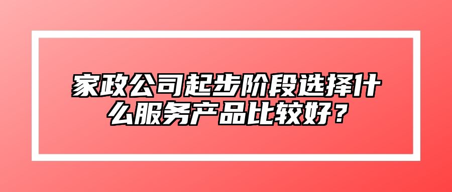 家政公司起步阶段选择什么服务产品比较好？ 