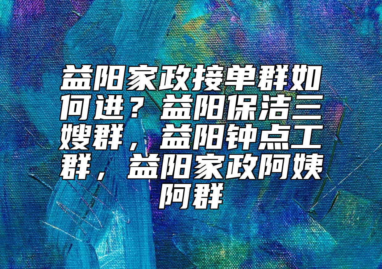 益阳家政接单群如何进?益阳保洁三嫂群,益阳钟点工群,益阳家政阿姨阿群