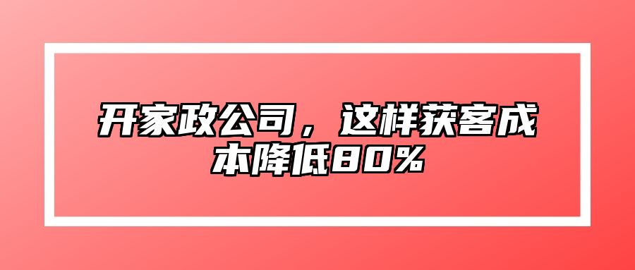 开家政公司，这样获客成本降低80%