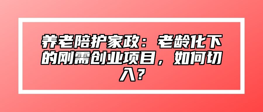 养老陪护家政：老龄化下的刚需创业项目，如何切入？
