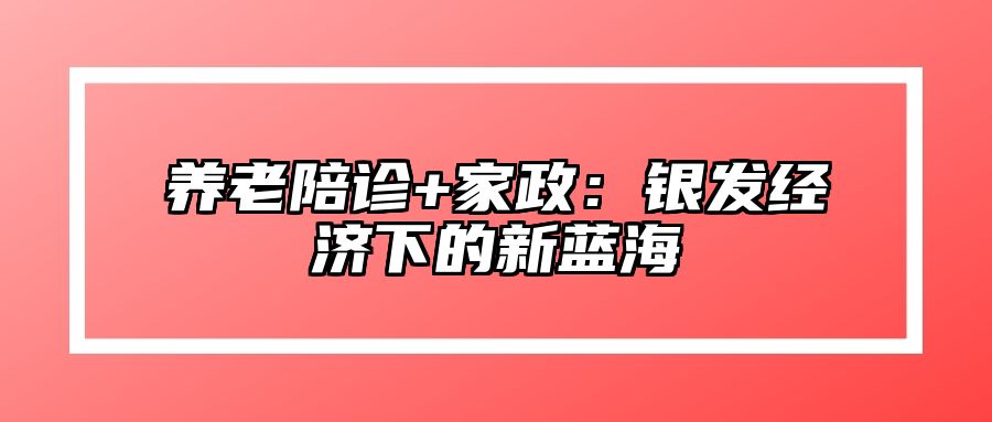 养老陪诊+家政：银发经济下的新蓝海