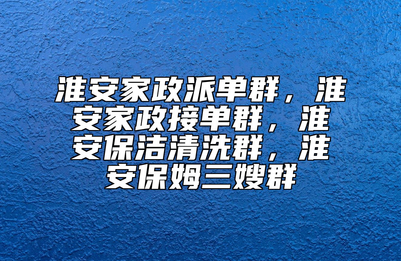 淮安家政派单群，淮安家政接单群，淮安保洁清洗群，淮安保姆三嫂群
