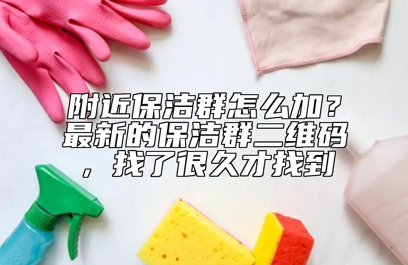 附近保洁群怎么加?最新的保洁群二维码,找了很久才找到