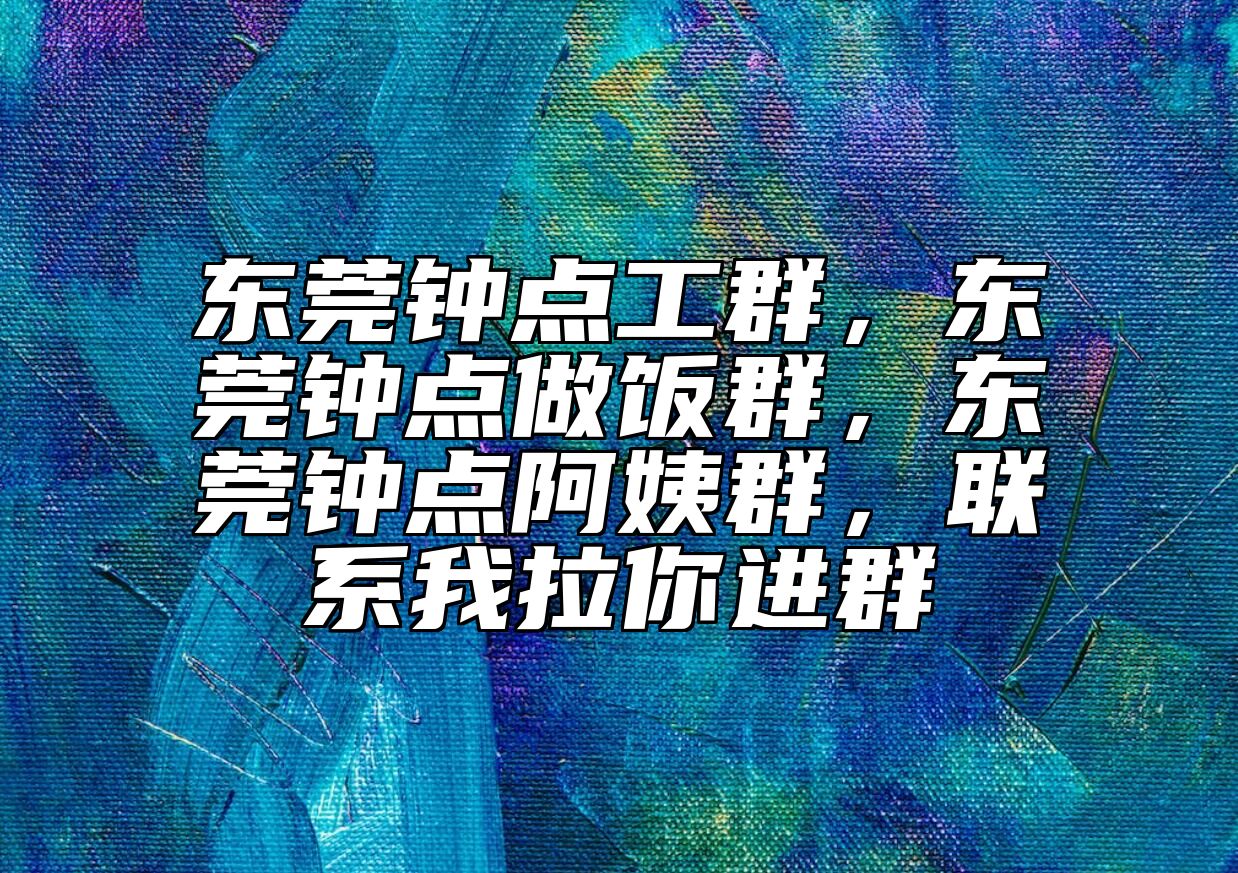 东莞钟点工群，东莞钟点做饭群，东莞钟点阿姨群，联系我拉你进群