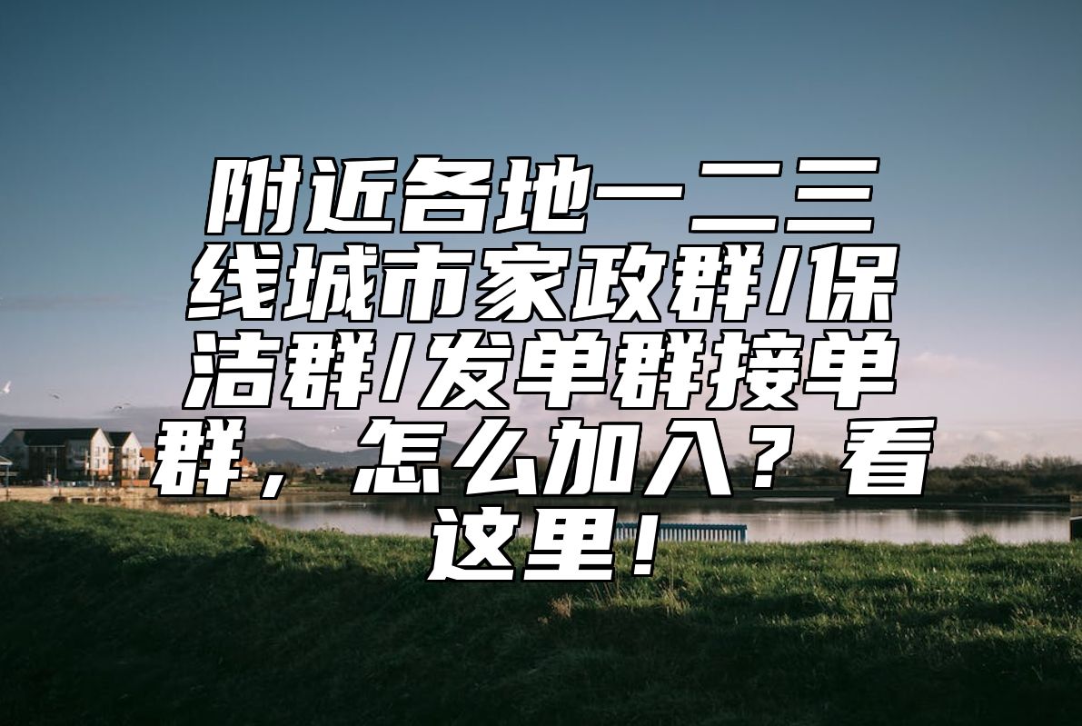 附近各地一二三线城市家政群/保洁群/发单群接单群,怎么加入?看这里!