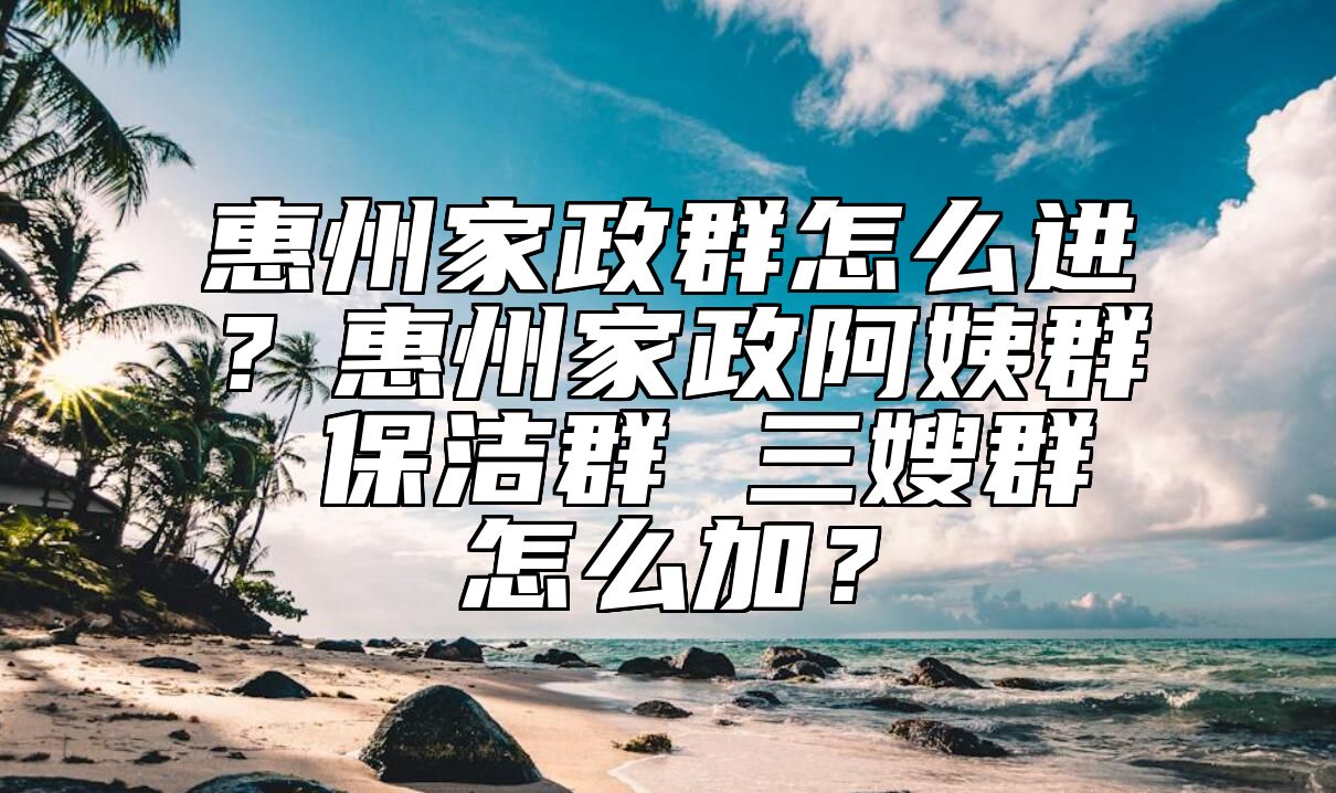 惠州家政群怎么进？惠州家政阿姨群 保洁群 三嫂群怎么加？