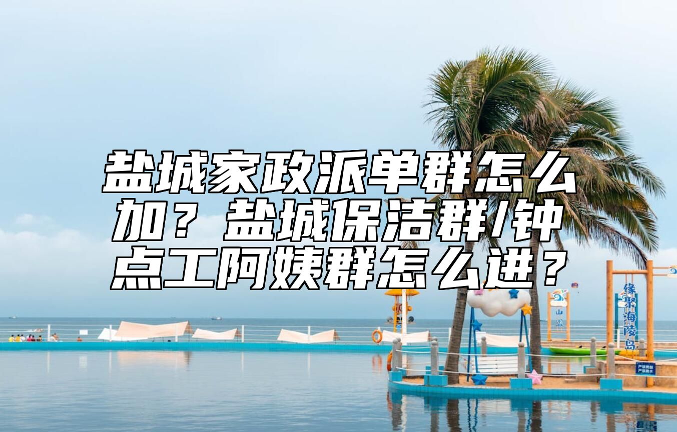 盐城家政派单群怎么加？盐城保洁群/钟点工阿姨群怎么进？