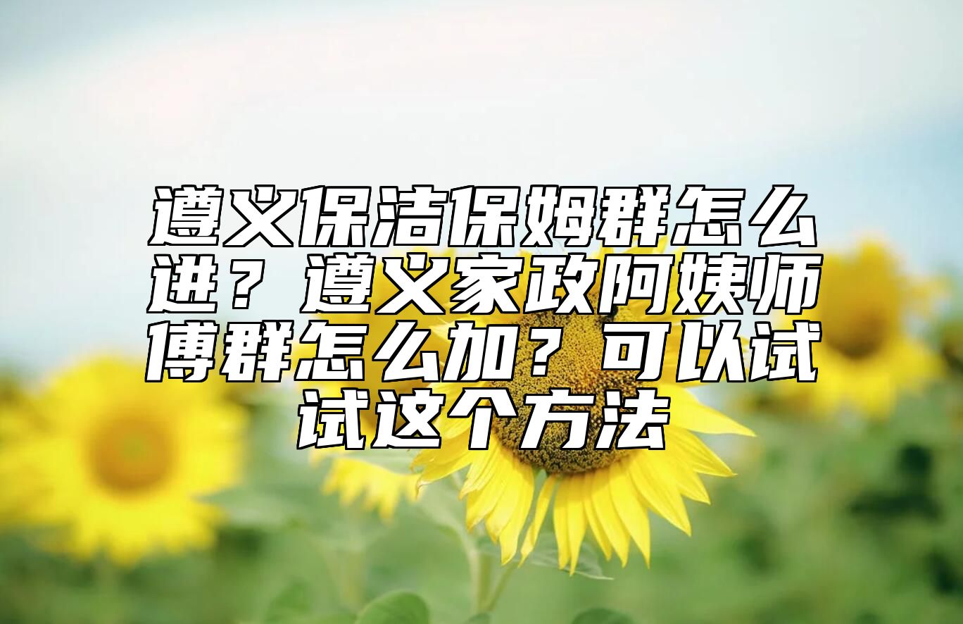 遵义保洁保姆群怎么进？遵义家政阿姨师傅群怎么加？可以试试这个方法