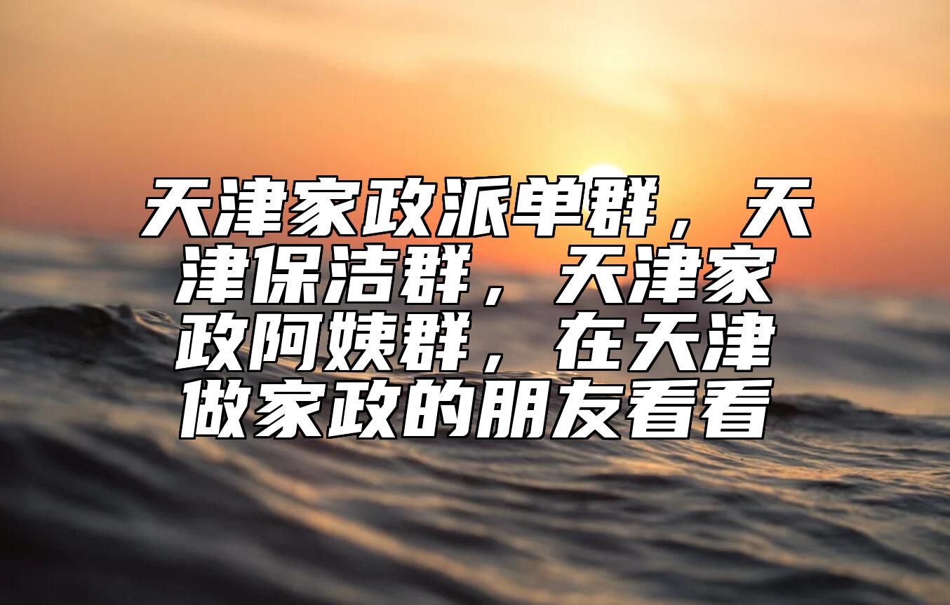 天津家政派单群，天津保洁群，天津家政阿姨群，在天津做家政的朋友看看 