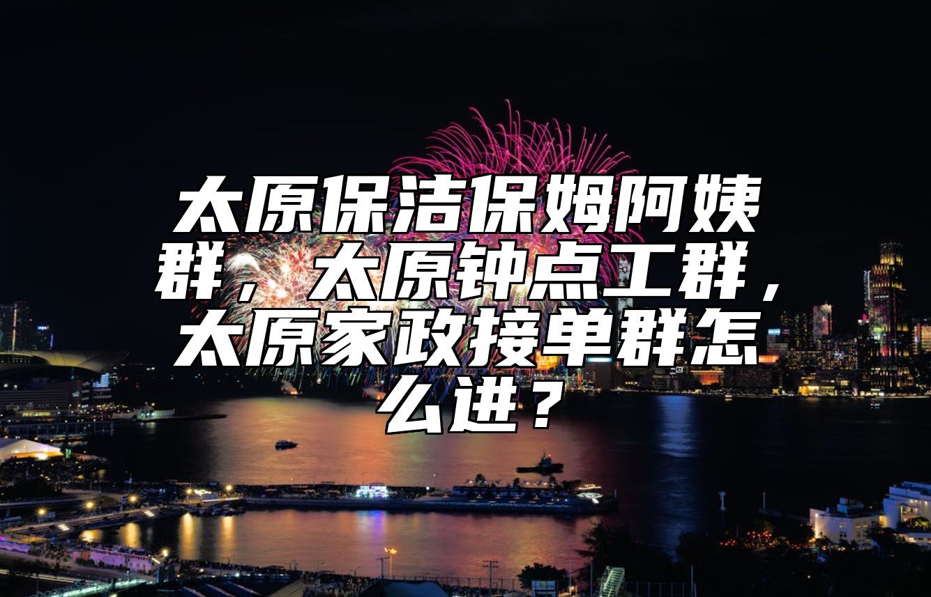 太原保洁保姆阿姨群，太原钟点工群，太原家政接单群怎么进？