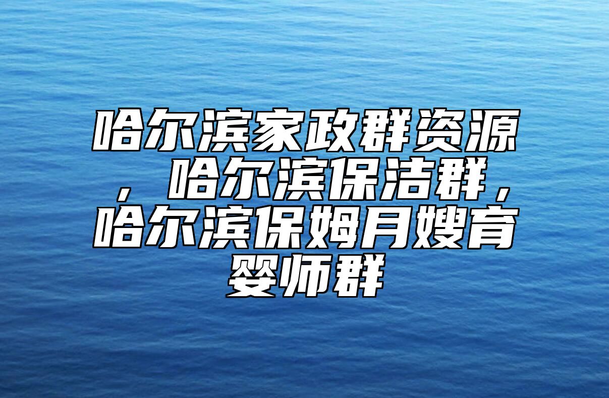 哈尔滨家政群资源，哈尔滨保洁群，哈尔滨保姆月嫂育婴师群