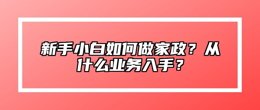 新手小白如何做家政？从什么业务入手？ 