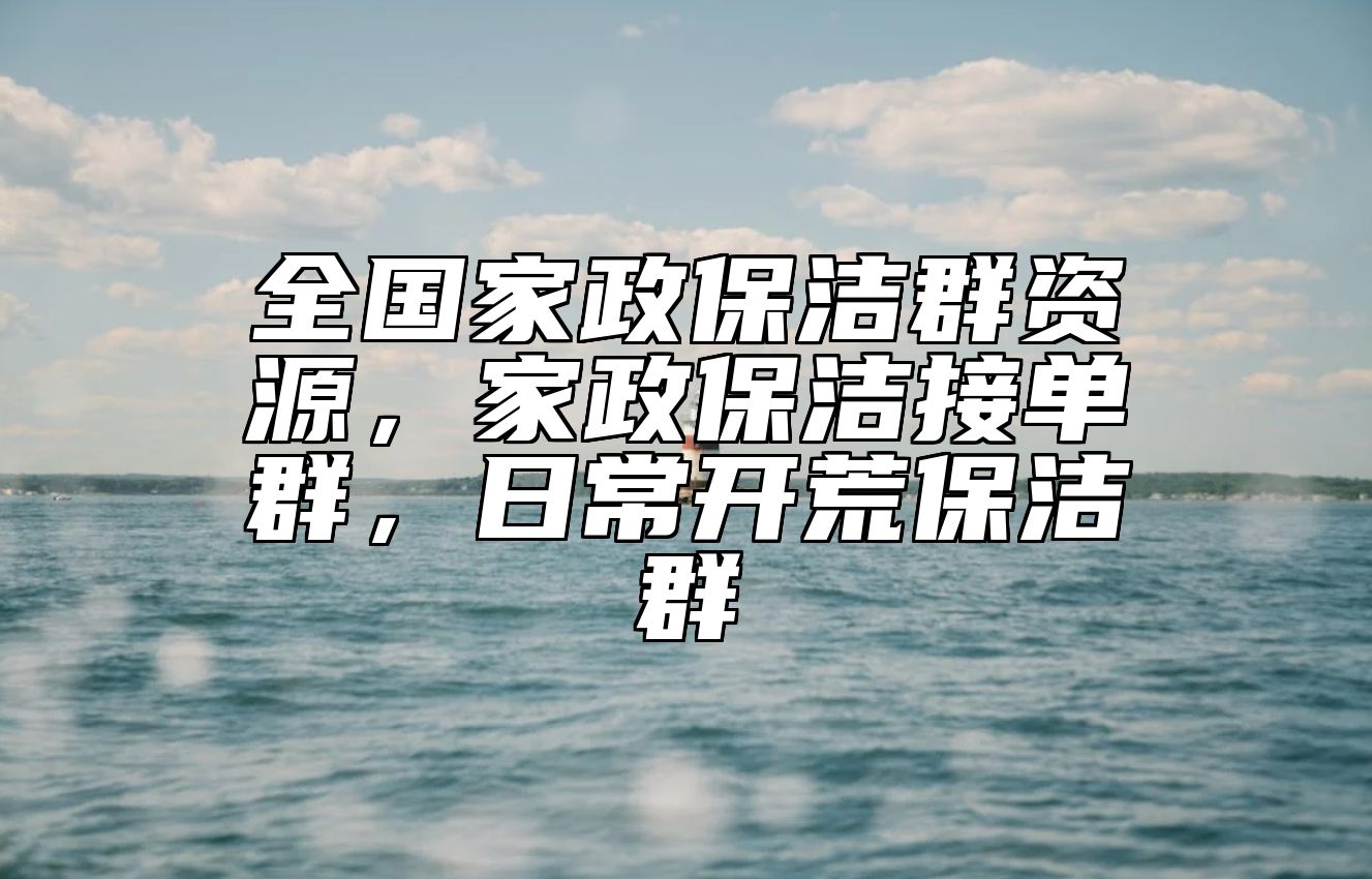全国家政保洁群资源，家政保洁接单群，日常开荒保洁群 