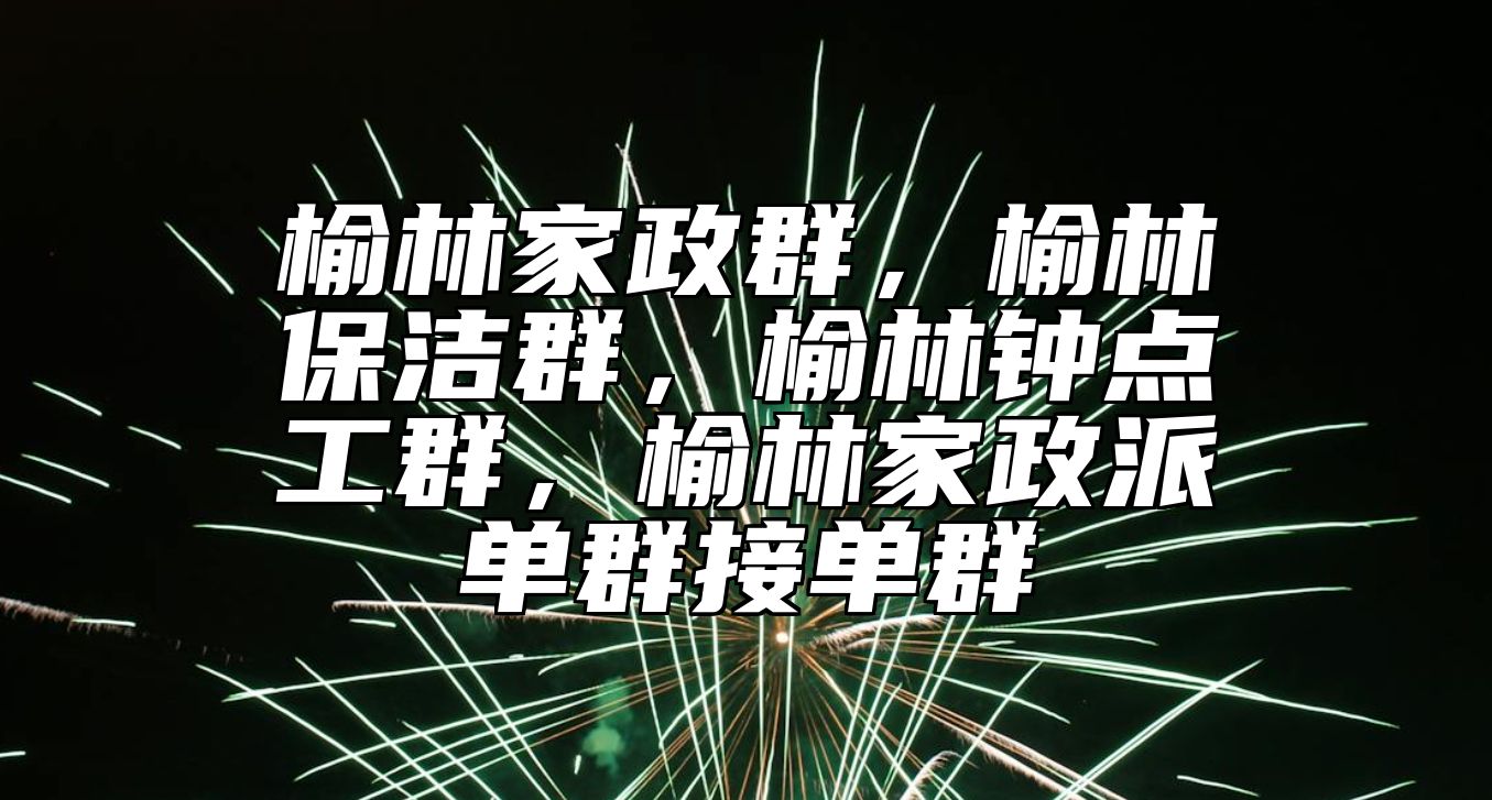 榆林家政群，榆林保洁群，榆林钟点工群，榆林家政派单群接单群 