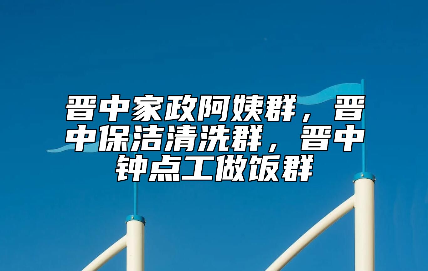 晋中家政阿姨群，晋中保洁清洗群，晋中钟点工做饭群 