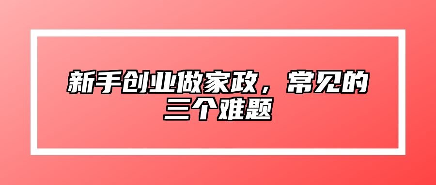 新手创业做家政，常见的三个难题