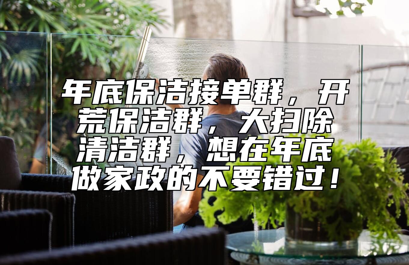 年底保洁接单群，开荒保洁群，大扫除清洁群，想在年底做家政的不要错过！