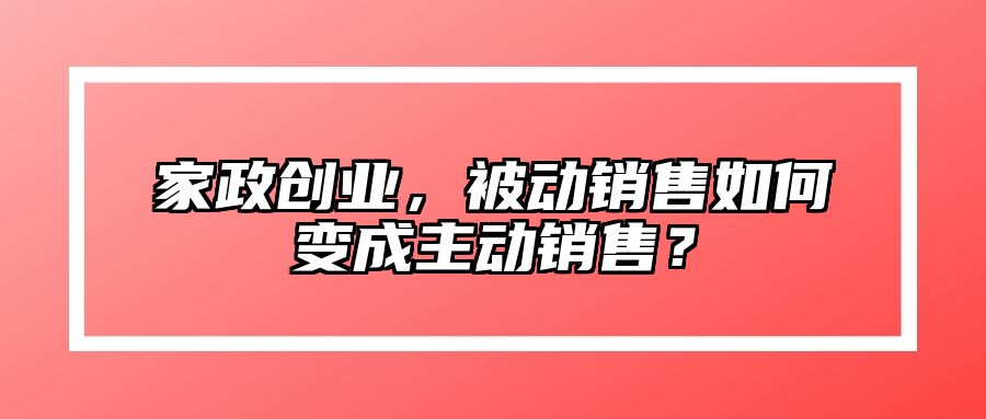 家政创业，被动销售如何变成主动销售？ 