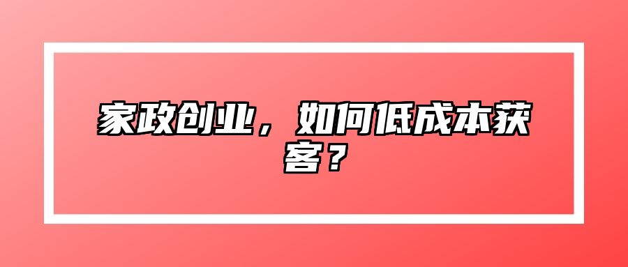 家政创业，如何低成本获客？