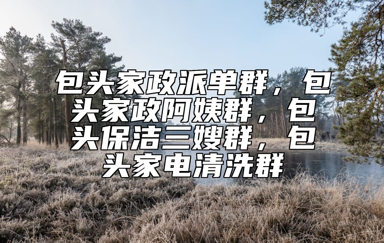 包头家政派单群，包头家政阿姨群，包头保洁三嫂群，包头家电清洗群 