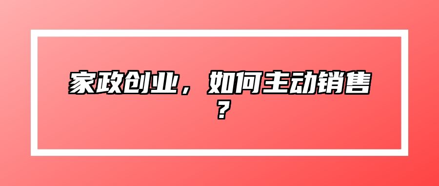 家政创业，如何主动销售？ 