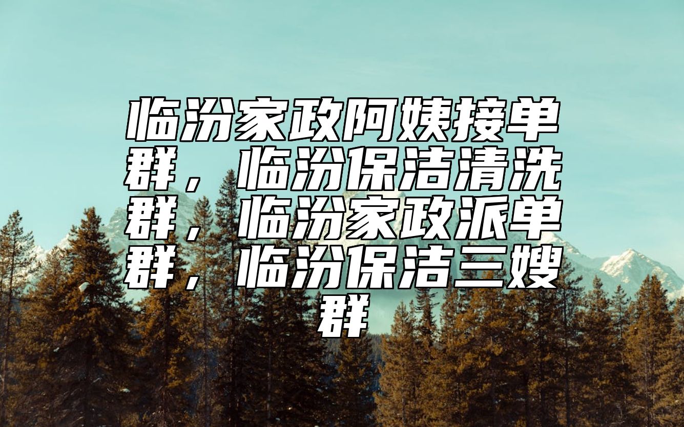 临汾家政阿姨接单群，临汾保洁清洗群，临汾家政派单群，临汾保洁三嫂群 