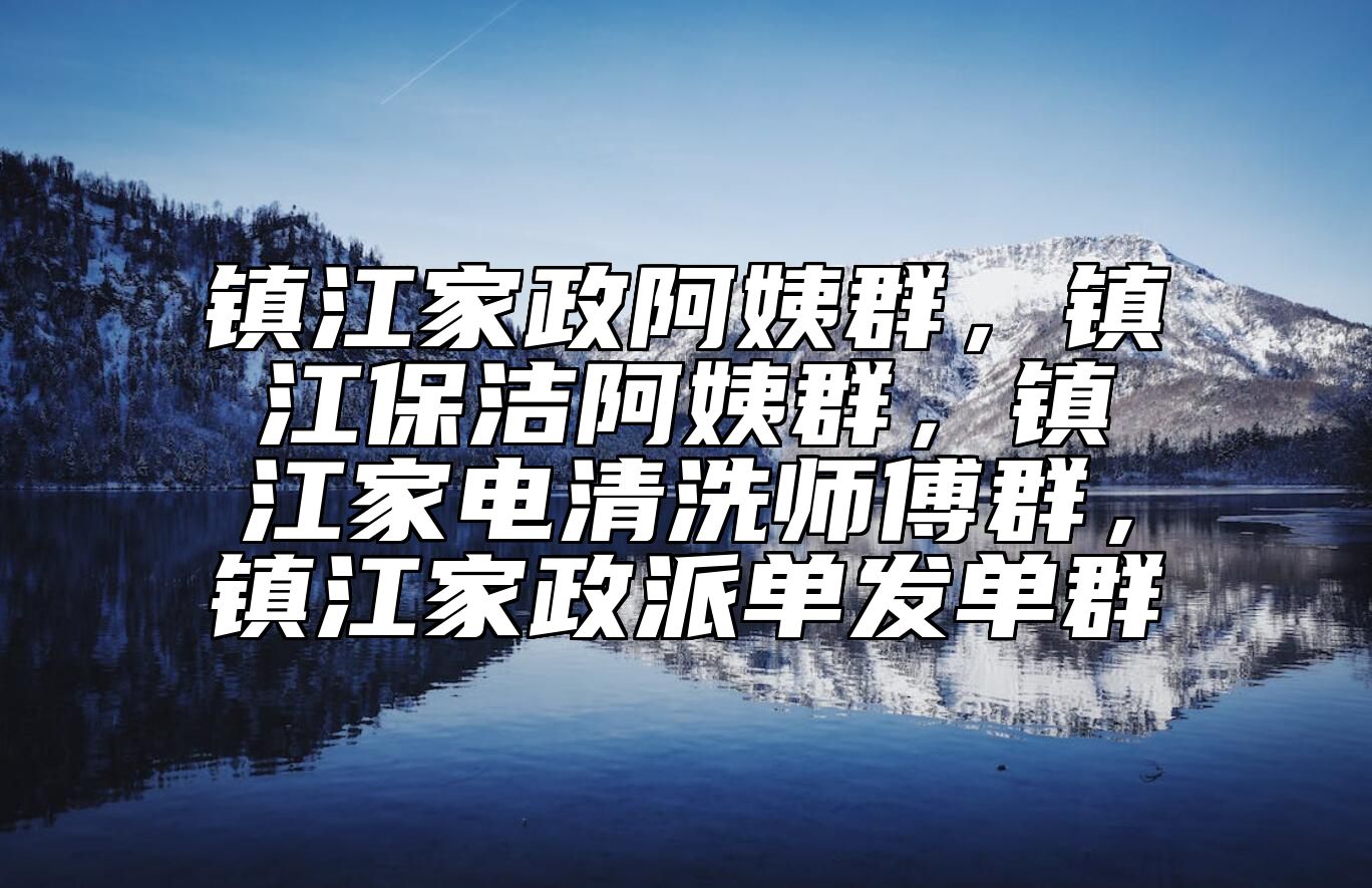 镇江家政阿姨群，镇江保洁阿姨群，镇江家电清洗师傅群，镇江家政派单发单群 