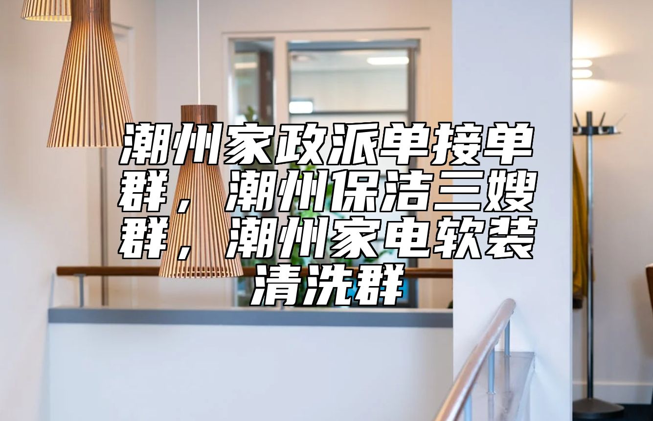 潮州家政派单接单群，潮州保洁三嫂群，潮州家电软装清洗群 