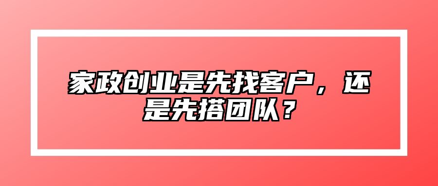 家政创业是先找客户，还是先搭团队？ 