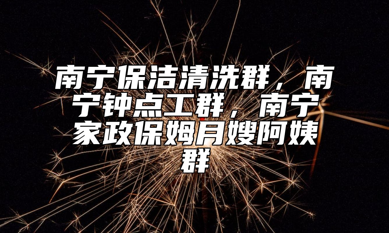 南宁保洁清洗群，南宁钟点工群，南宁家政保姆月嫂阿姨群 