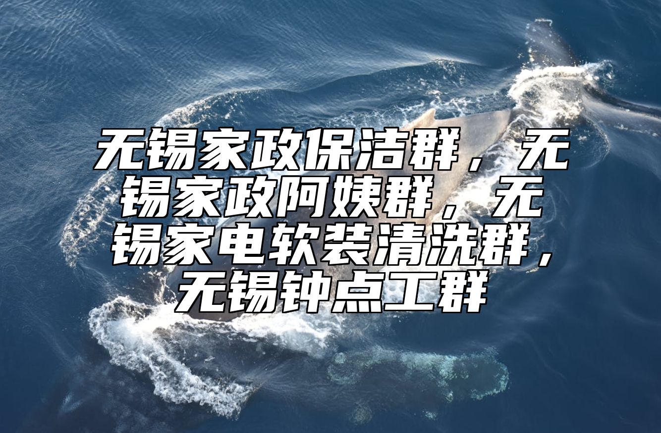 无锡家政保洁群，无锡家政阿姨群，无锡家电软装清洗群，无锡钟点工群