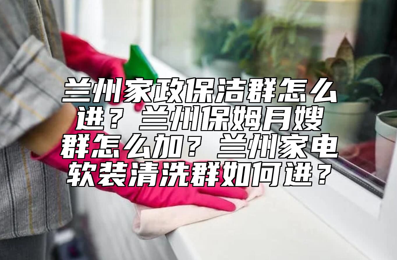 兰州家政保洁群怎么进？兰州保姆月嫂群怎么加？兰州家电软装清洗群如何进？ 
