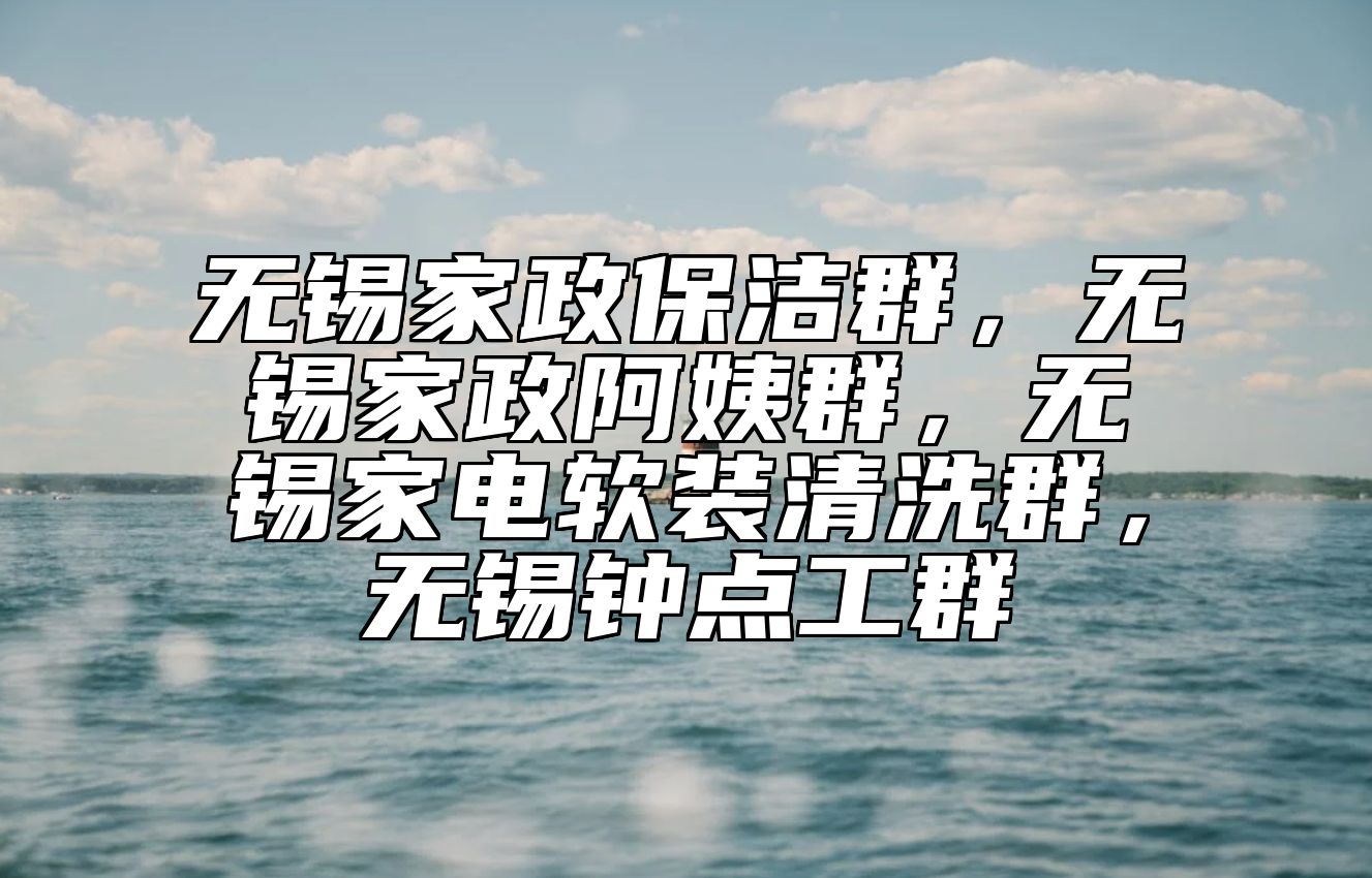 无锡家政保洁群，无锡家政阿姨群，无锡家电软装清洗群，无锡钟点工群