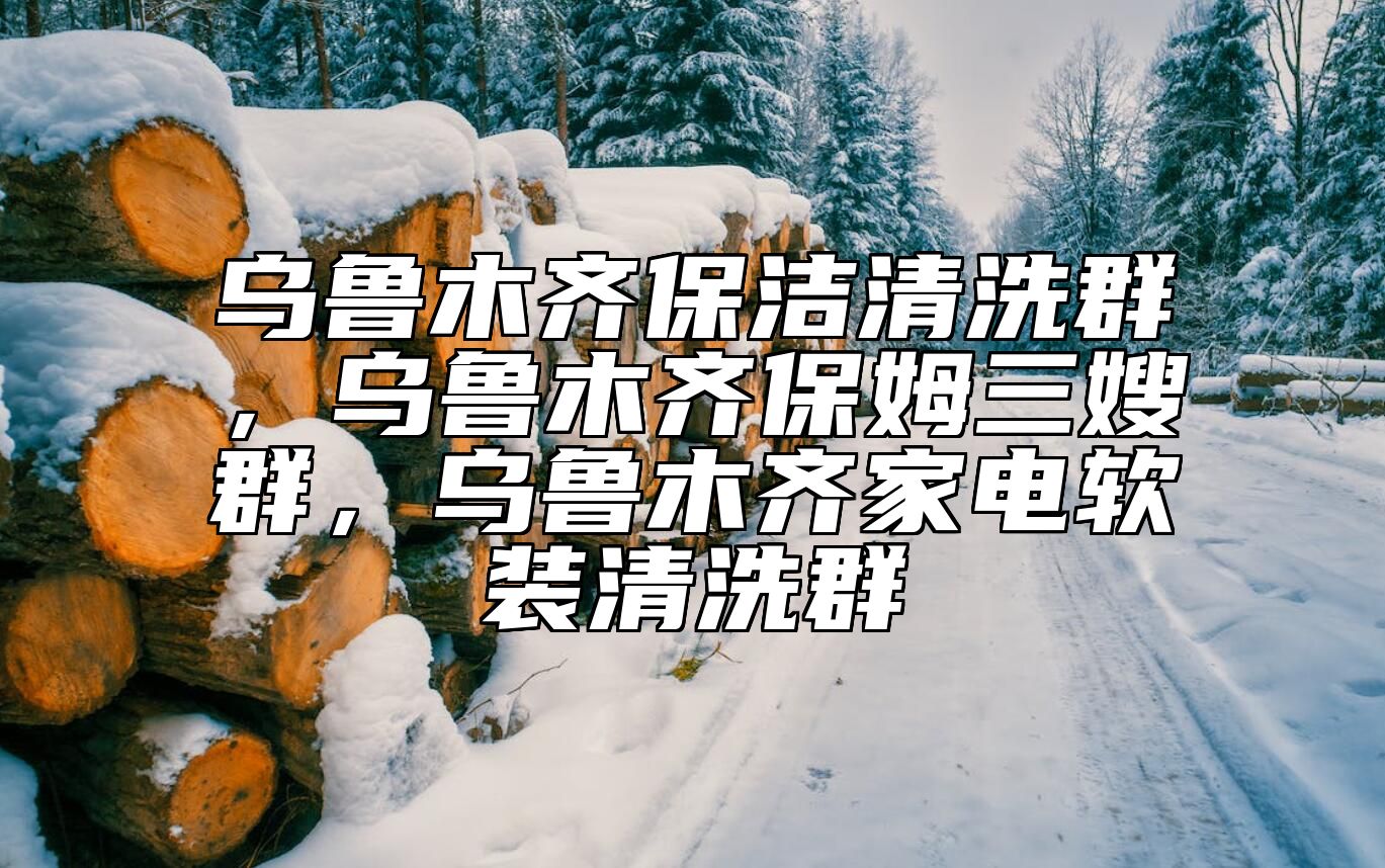 乌鲁木齐保洁清洗群，乌鲁木齐保姆三嫂群，乌鲁木齐家电软装清洗群 