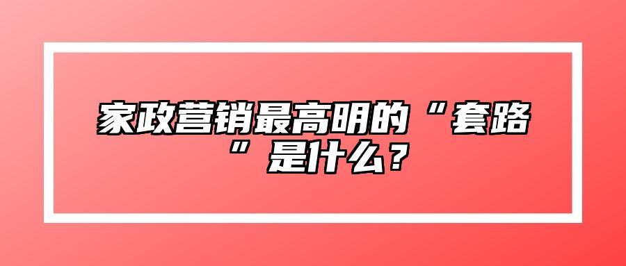 家政营销最高明的“套路”是什么？ 