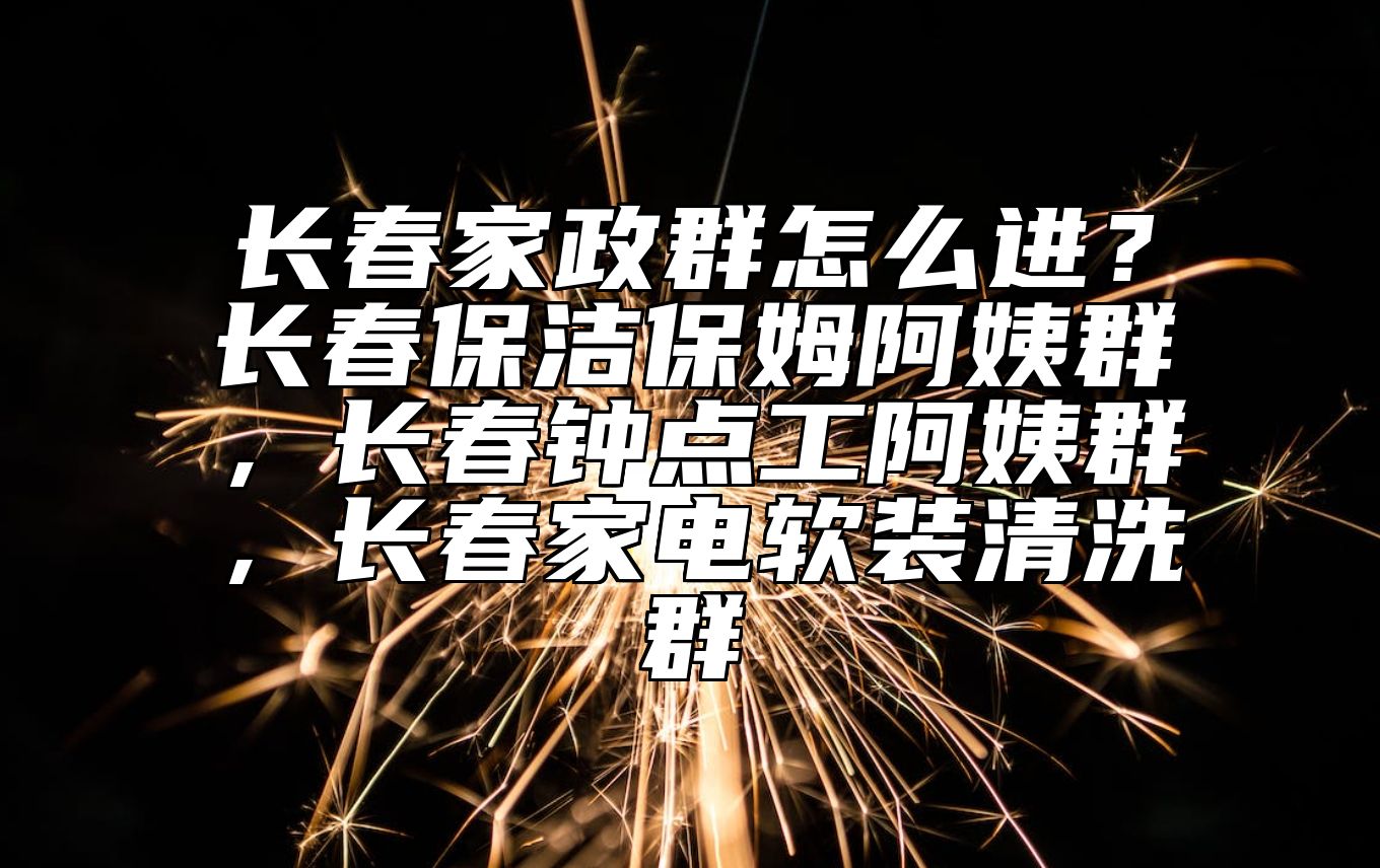 长春家政群怎么进？长春保洁保姆阿姨群，长春钟点工阿姨群，长春家电软装清洗群