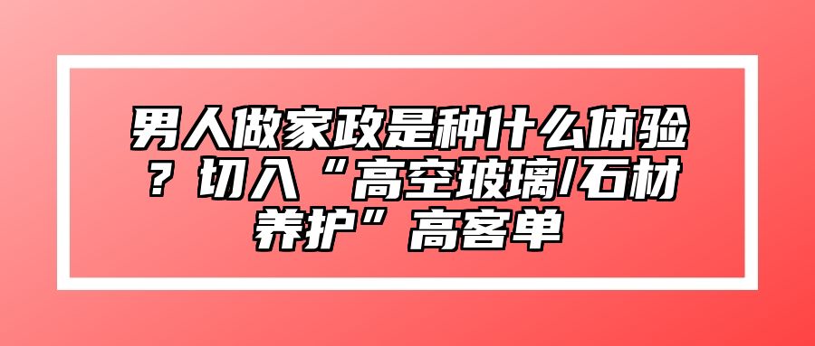 男人做家政是种什么体验？切入“高空玻璃/石材养护”高客单