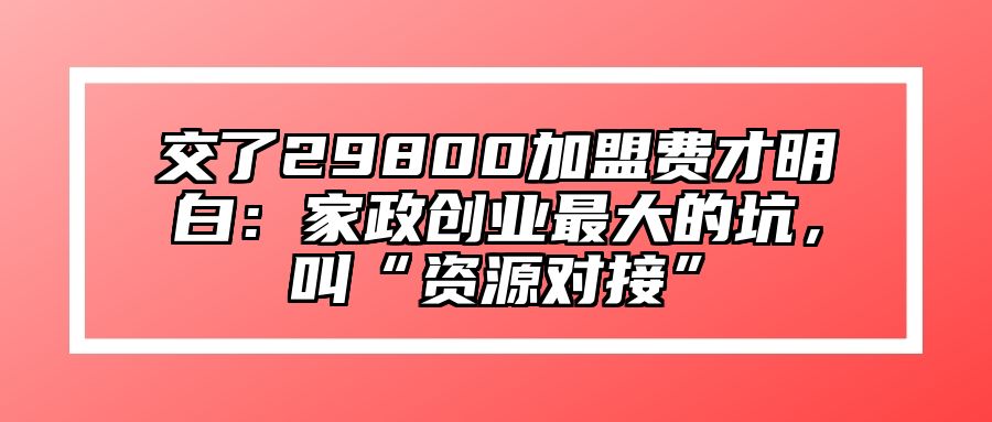 交了29800加盟费才明白：家政创业最大的坑，叫“资源对接” 