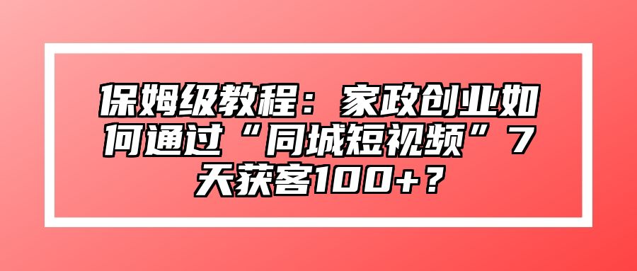 保姆级教程：家政创业如何通过“同城短视频”7天获客100+？ 